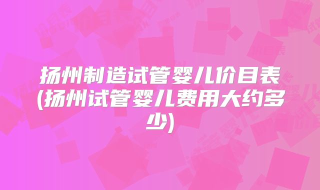 扬州制造试管婴儿价目表(扬州试管婴儿费用大约多少)