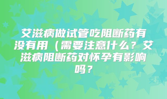 艾滋病做试管吃阻断药有没有用（需要注意什么？艾滋病阻断药对怀孕有影响吗？