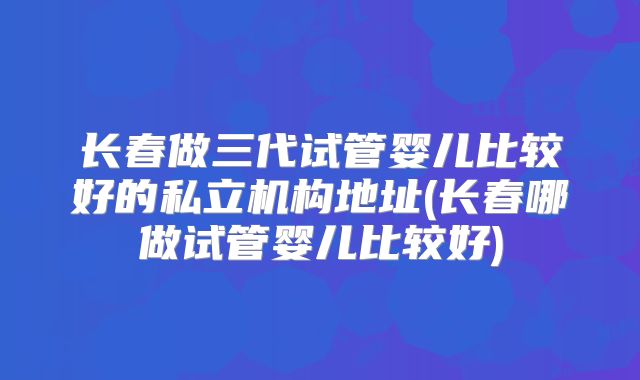 长春做三代试管婴儿比较好的私立机构地址(长春哪做试管婴儿比较好)