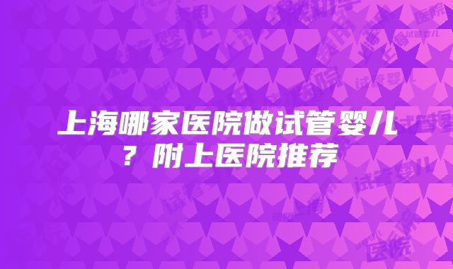上海哪家医院做试管婴儿？附上医院推荐