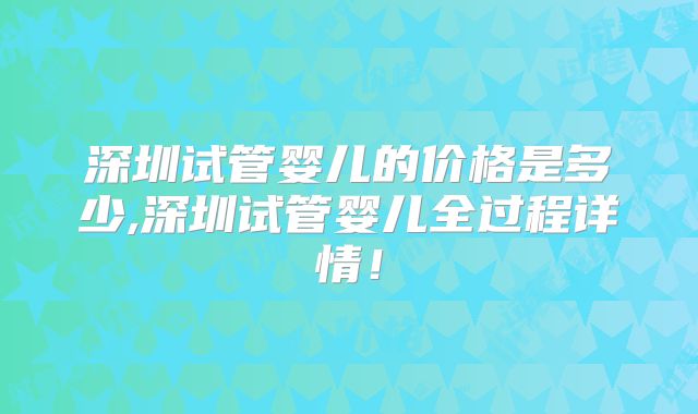 深圳试管婴儿的价格是多少,深圳试管婴儿全过程详情！