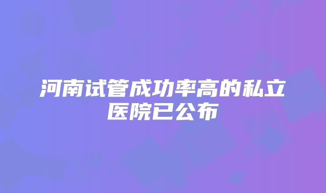 河南试管成功率高的私立医院已公布