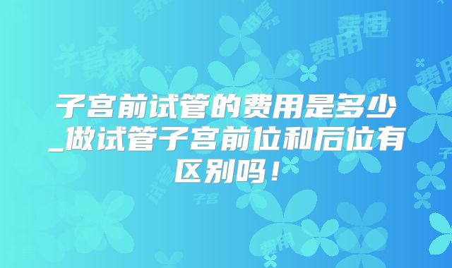 子宫前试管的费用是多少_做试管子宫前位和后位有区别吗!