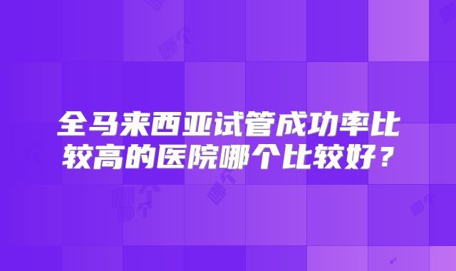 全马来西亚试管成功率比较高的医院哪个比较好？