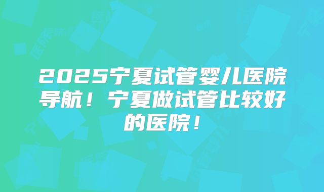 2025宁夏试管婴儿医院导航！宁夏做试管比较好的医院！