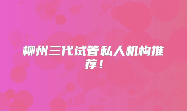 柳州三代试管私人机构推荐!