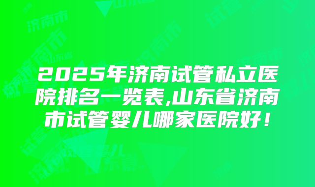 2025年济南试管私立医院排名一览表,山东省济南市试管婴儿哪家医院好!