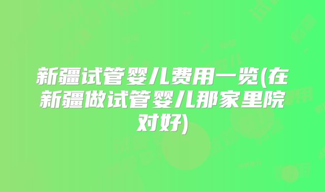 新疆试管婴儿费用一览(在新疆做试管婴儿那家里院对好)
