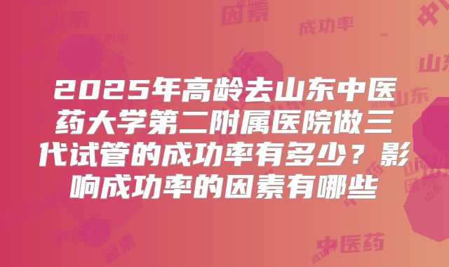 2025年高龄去山东中医药大学第二附属医院做三代试管的成功率有多少？影响成功率的因素有哪些