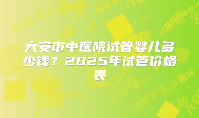 六安市中医院试管婴儿多少钱？2025年试管价格表