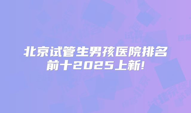北京试管生男孩医院排名前十2025上新!