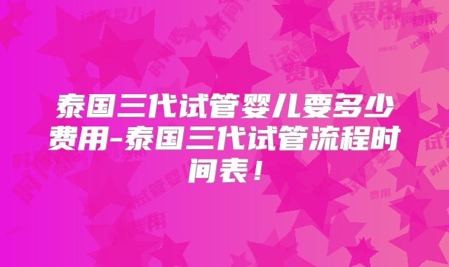 泰国三代试管婴儿要多少费用-泰国三代试管流程时间表！