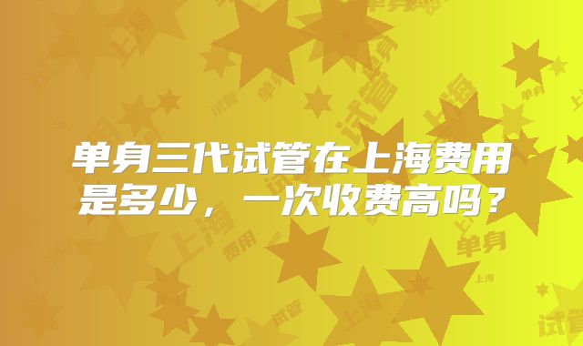单身三代试管在上海费用是多少，一次收费高吗？