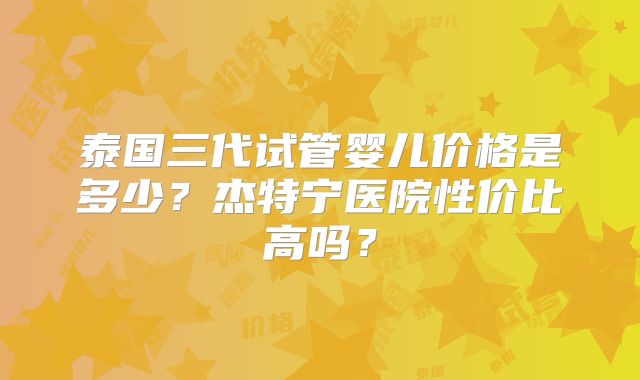 泰国三代试管婴儿价格是多少？杰特宁医院性价比高吗？