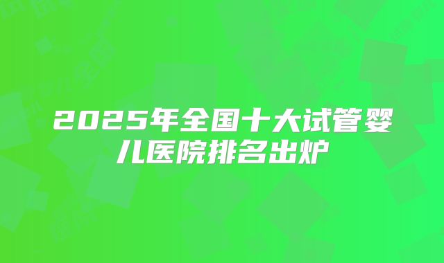 2025年全国十大试管婴儿医院排名出炉