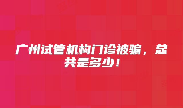 广州试管机构门诊被骗，总共是多少！