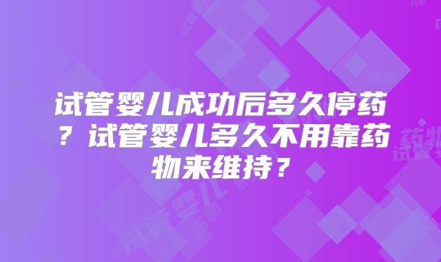 试管婴儿成功后多久停药？试管婴儿多久不用靠药物来维持？