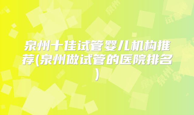 泉州十佳试管婴儿机构推荐(泉州做试管的医院排名)