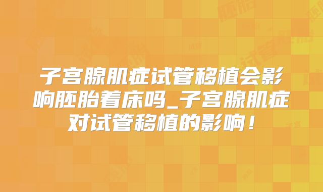 子宫腺肌症试管移植会影响胚胎着床吗_子宫腺肌症对试管移植的影响！