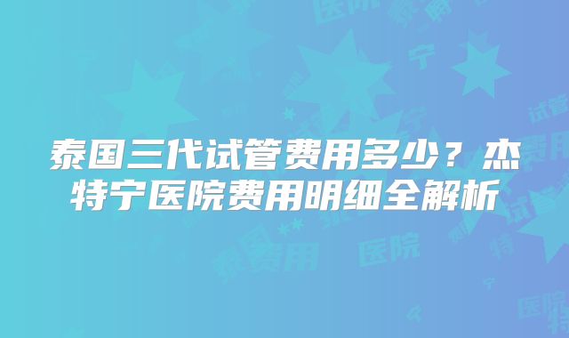 泰国三代试管费用多少？杰特宁医院费用明细全解析