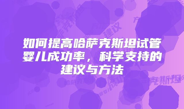 如何提高哈萨克斯坦试管婴儿成功率，科学支持的建议与方法