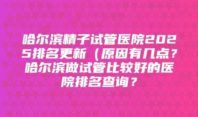 哈尔滨精子试管医院2025排名更新（原因有几点？哈尔滨做试管比较好的医院排名查询？