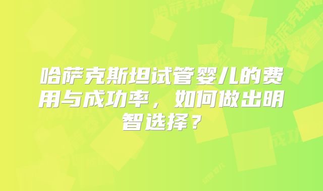哈萨克斯坦试管婴儿的费用与成功率，如何做出明智选择？