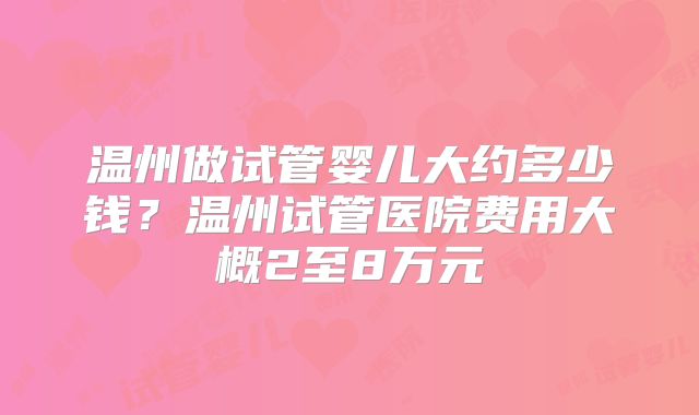 温州做试管婴儿大约多少钱？温州试管医院费用大概2至8万元
