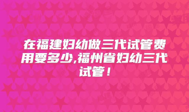 在福建妇幼做三代试管费用要多少,福州省妇幼三代试管！