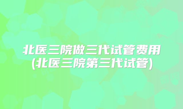 北医三院做三代试管费用(北医三院第三代试管)