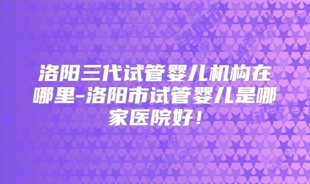 洛阳三代试管婴儿机构在哪里-洛阳市试管婴儿是哪家医院好!