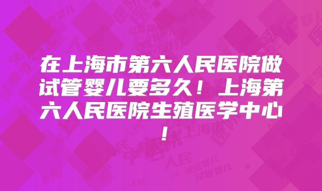 在上海市第六人民医院做试管婴儿要多久！上海第六人民医院生殖医学中心！