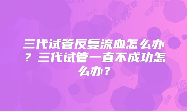 三代试管反复流血怎么办？三代试管一直不成功怎么办？