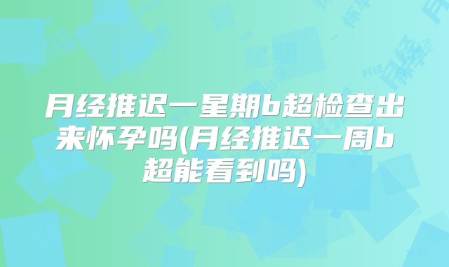 月经推迟一星期b超检查出来怀孕吗(月经推迟一周b超能看到吗)