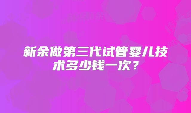 新余做第三代试管婴儿技术多少钱一次？