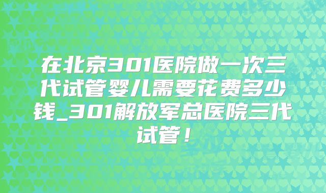 在北京301医院做一次三代试管婴儿需要花费多少钱_301解放军总医院三代试管！