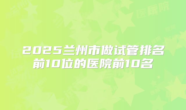 2025兰州市做试管排名前10位的医院前10名