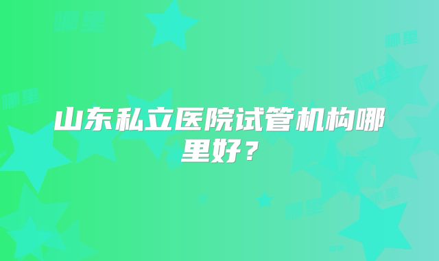 山东私立医院试管机构哪里好?