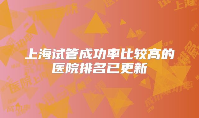 上海试管成功率比较高的医院排名已更新