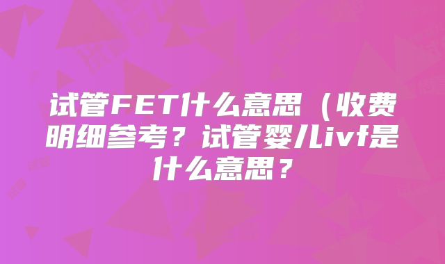 试管FET什么意思（收费明细参考？试管婴儿ivf是什么意思？