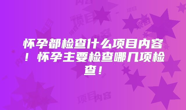 怀孕都检查什么项目内容!怀孕主要检查哪几项检查!