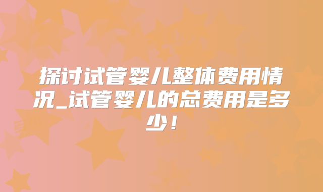 探讨试管婴儿整体费用情况_试管婴儿的总费用是多少！
