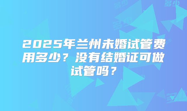 2025年兰州未婚试管费用多少？没有结婚证可做试管吗？