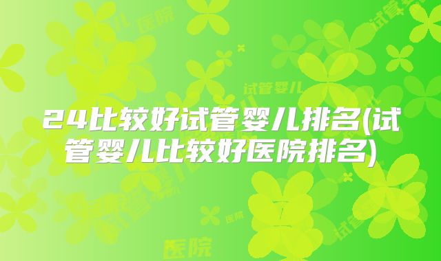 24比较好试管婴儿排名(试管婴儿比较好医院排名)