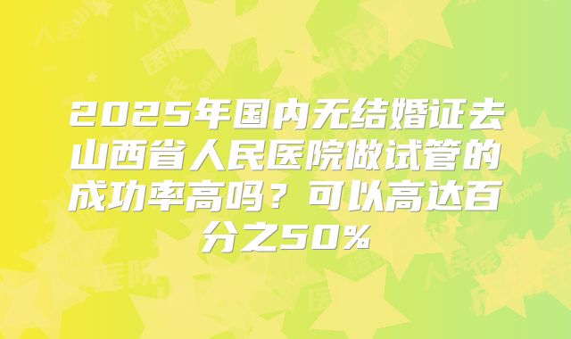 2025年国内无结婚证去山西省人民医院做试管的成功率高吗？可以高达百分之50%