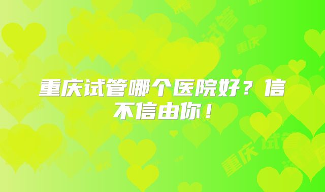 重庆试管哪个医院好?信不信由你!