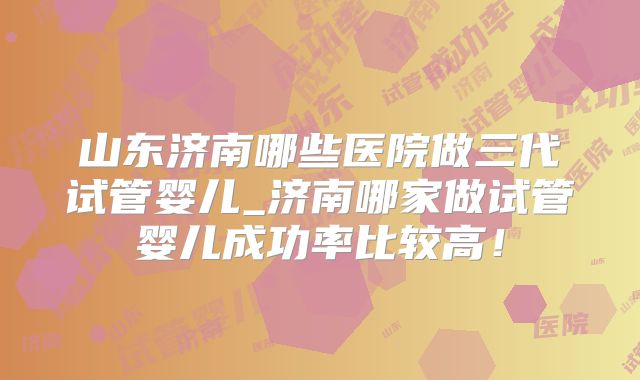 山东济南哪些医院做三代试管婴儿_济南哪家做试管婴儿成功率比较高!