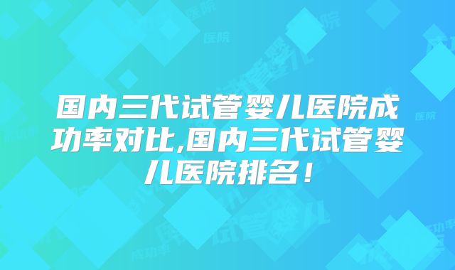 国内三代试管婴儿医院成功率对比,国内三代试管婴儿医院排名！