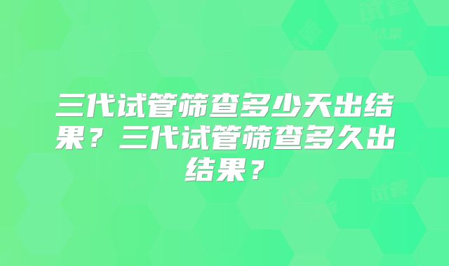 三代试管筛查多少天出结果？三代试管筛查多久出结果？