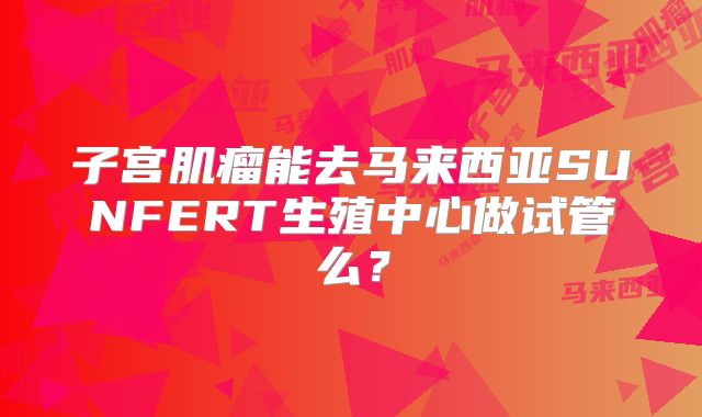 子宫肌瘤能去马来西亚SUNFERT生殖中心做试管么?